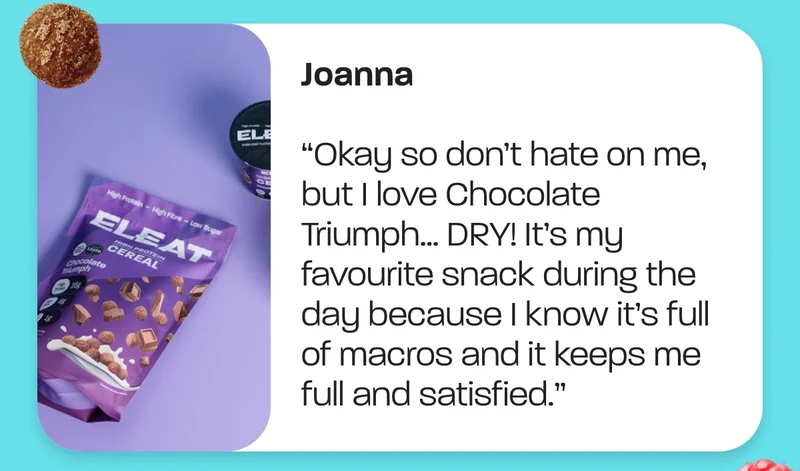Joanna. “Okay so don’t hate on me, but I love Chocolate Triumph… DRY! It’s my favourite snack during the day because I know it’s full of macros and it keeps me full and satisfied.”