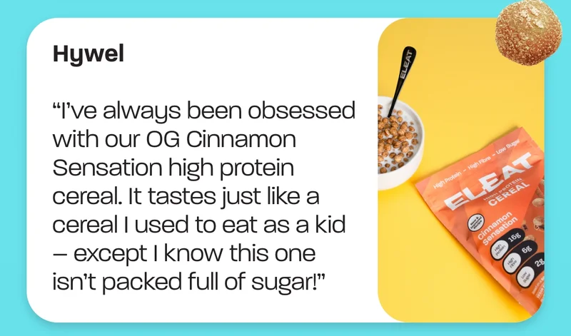 Hywel. “I’ve always been obsessed with our OG Cinnamon Sensation high protein cereal. It tastes just like a cereal I used to eat as a kid – except I know this one isn’t packed full of sugar!”