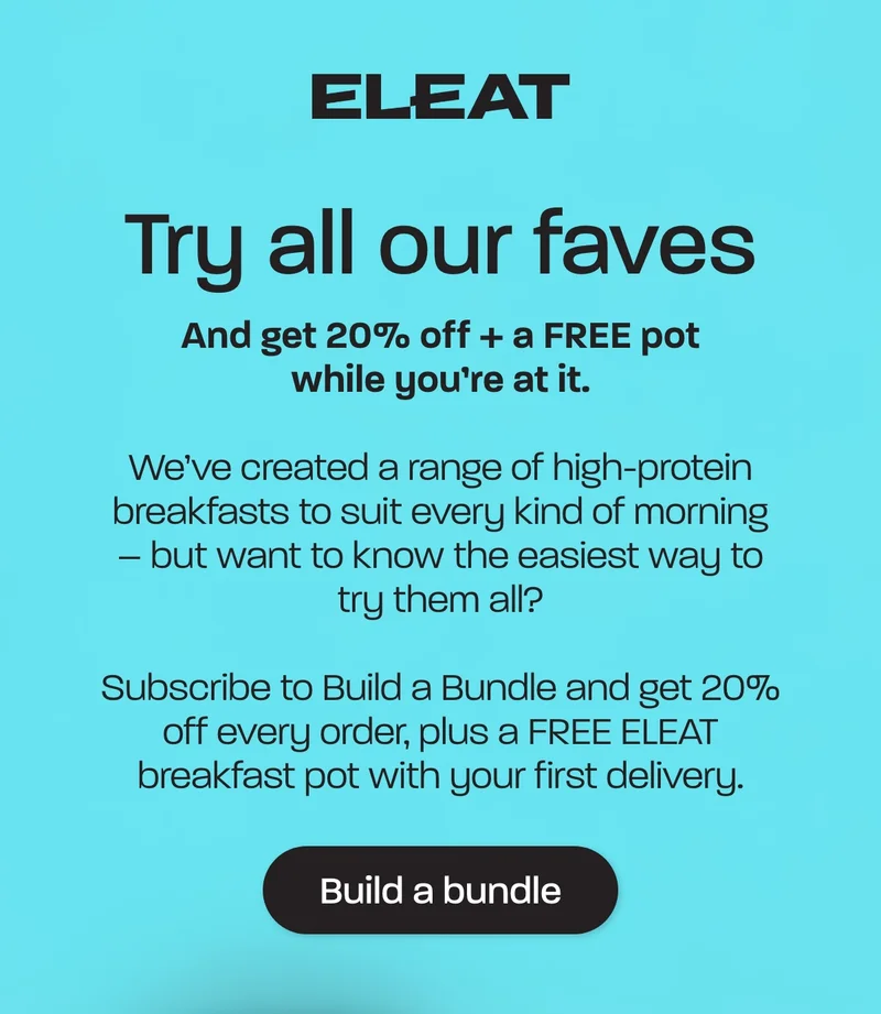 Try all our faves. And get 20% off + a FREE pot while you’re at it  We’ve created a range of high-protein breakfasts to suit every kind of morning – but want to know the easiest way to try them all?  Subscribe to Build a Bundle and get 20% off every order, plus a FREE ELEAT breakfast pot with your first delivery.