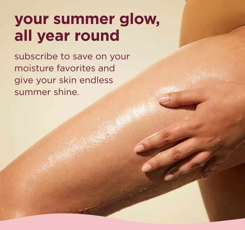 your summer glow, all year round subscribe to save on your moisture favorites and give your skin endless summer shine.
