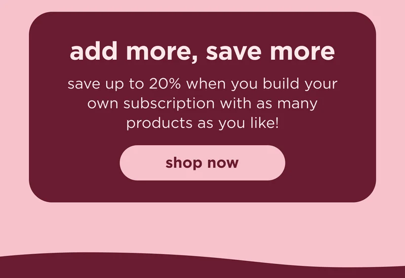 add more, save more save up to 20% when you build your own subscription with as many products as you like! shop now