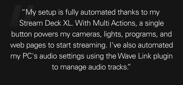 “My setup is fully automated thanks to my  Stream Deck XL. With Multi Actions, a single button powers my cameras, lights, programs, and web pages to start streaming. I've also automated my PC's audio settings using the Wave Link plugin to manage audio tracks.”