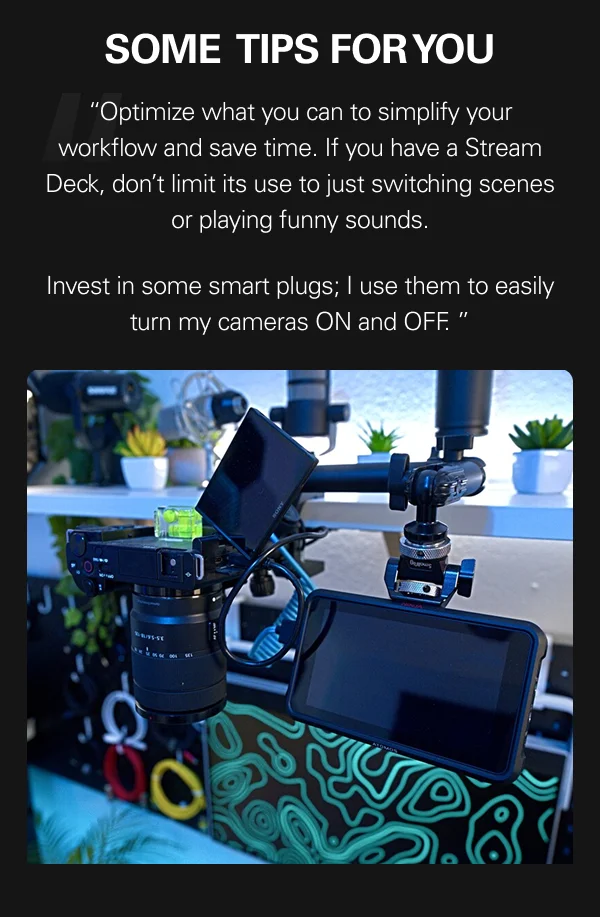SOME TIPS FOR YOU  “Optimize what you can to simplify your workflow and save time. If you have a Stream Deck, don’t limit its use to just switching scenes or playing funny sounds.  Invest in some smart plugs; I use them to easily turn my cameras ON and OFF. ”