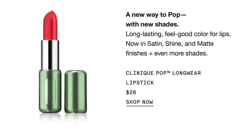 A new way to Pop - with new shades. Long-lasting, feel-good color for lips. Now in Satin, Shine, and Matte finishes+even more shades. | CLINIQUE POP™ LONGWEAR LIPSTICK $26 | SHOP NOW