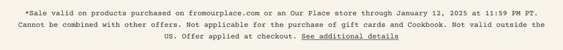 *Sale valid on products purchased on fromourplace.com or an Our Place store through January 12, 2025 at 11:59 PM PT. Cannot be combined with other offers. Not applicable for the purchase of gift cards and Cookbook. Not valid outside the US. Offer applied at checkout. See additional details