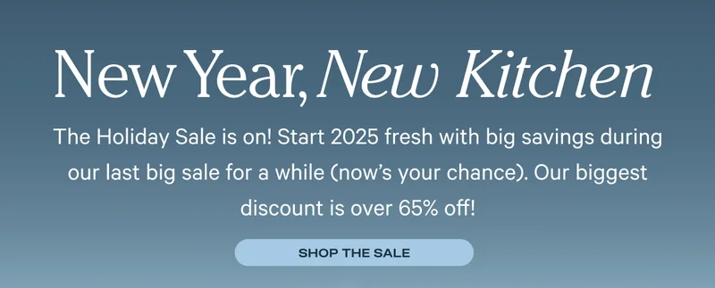 New Year, New Kitchen - The Holiday Sale is on! Start 2025 fresh with big savings during our last big sale for a while (now's your chance). Our biggest discount is over 65% off!