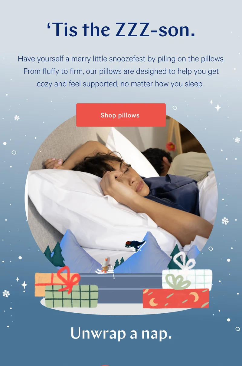 ‘Tis the ZZZ-son. >> Have yourself a merry little snoozefest by piling on the pillows. From fluffy to firm, our pillows are designed to help you get cozy and feel supported, no matter how you sleep. >> Shop pillows >> Unwrap a nap. >>