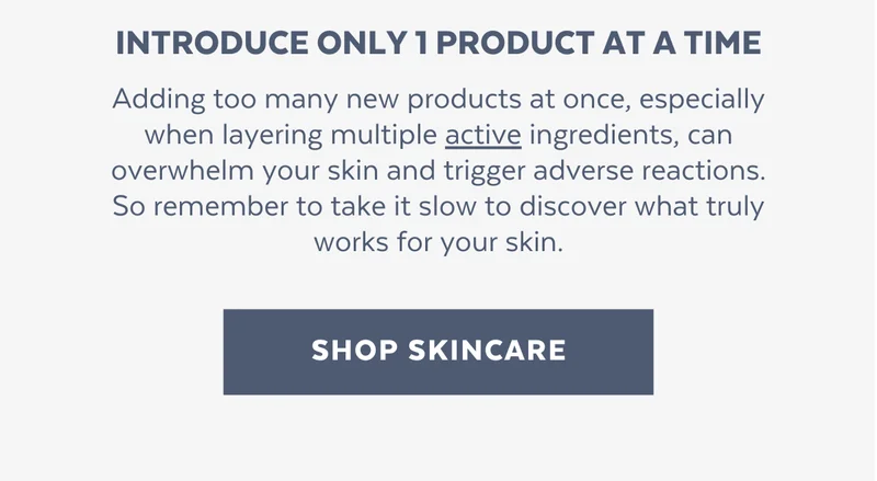 Introduce only 1 product at a time. Adding too many new products at once, especially when layering multiple active ingredients, can overwhelm your skin and trigger adverse reactions. So remember to take it slow to discover what truly works for your skin. [SHOP SKINCARE]
