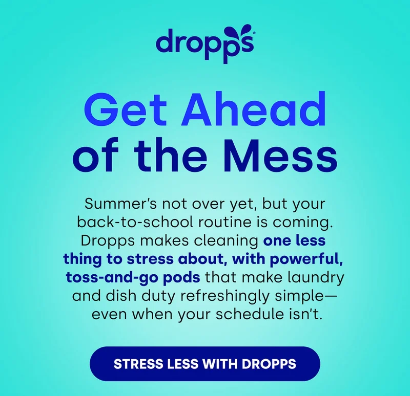 Dropps  | Get Ahead of the Mess Summer’s not over yet, but your back-to-school routine is coming. Dropps makes cleaning one less  thing to stress about, with powerful,  toss-and-go pods that make laundry and dish duty refreshingly simple— &nbsp;even when your schedule isn’t.  STRESS LESS WITH DROPPS