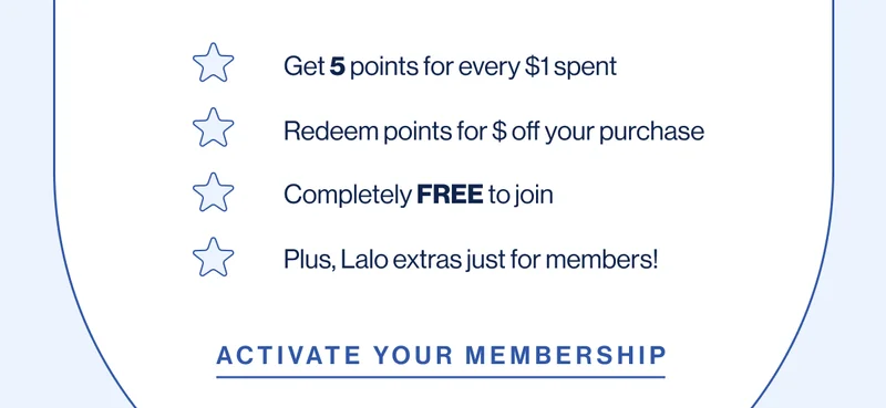 Get 5 points for every $1 spent Redeem points for $ off your purchase Completely FREE to join Plus, Lalo extras just for members!  Activate Your Membership
