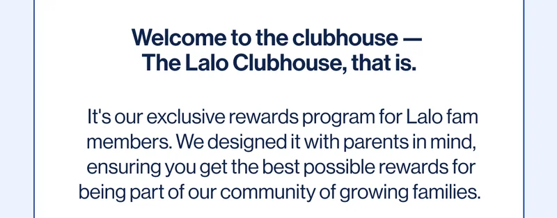 Welcome to the clubhouse —  The Lalo Clubhouse, that is.    It's our exclusive rewards program for Lalo fam members. We designed it with parents in mind, ensuring you get the best possible rewards for being part of our community of growing families. We want to be there every step of the way on your journey, so joining is free and the rewards only get better as you reach Lalo Fam Elite status.