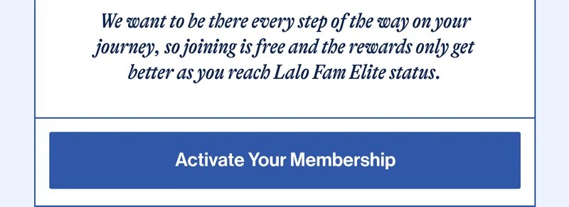 We want to be there every step of the way on your journey, so joining is free and the rewards only get better as you reach Lalo Fam Elite status. Activate Your Membership