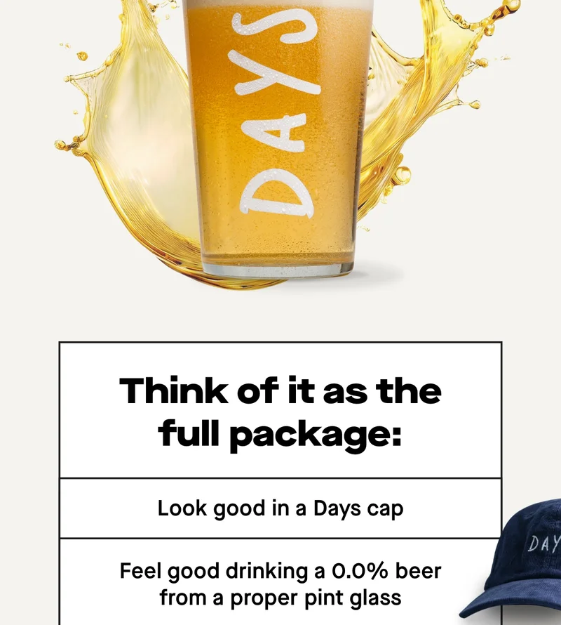 Think of it as the full package: - Look good in a Days cap - Feel good drinking a 0.0% beer from a proper pint glass - Wake up good (because no hangover)