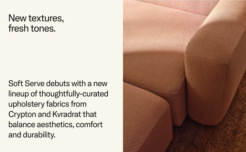 New textures, fresh tones. Soft Serve debuts with a new lineup of thoughtfully-curated  upholstery fabrics from Crypton and Kvradrat that balance aesthetics, comfort and durability.