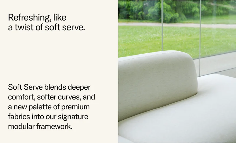 Refreshing, like a twist of soft serve. Soft Serve blends deeper comfort, softer curves, and  a new palette of premium fabrics into our signature modular framework.