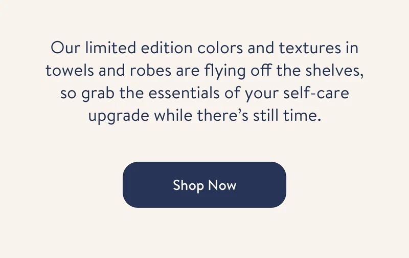 Our limited edition colors and textures in towels and robes are flying off the shelves, so grab the essentials of your self-care upgrade while there’s still time.