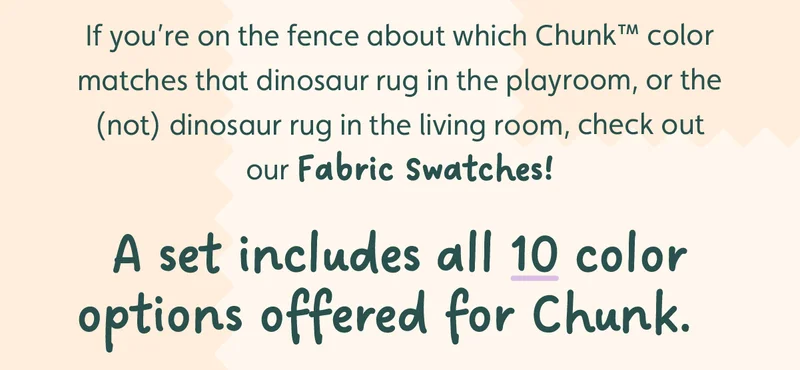 If you’re on the fence about which Chunk™ color matches that dinosaur rug in the playroom, or the&nbsp;(not) dinosaur&nbsp;rug in the living room, check out our Fabric Swatches! A set includes all 10 color options offered for Chunk.