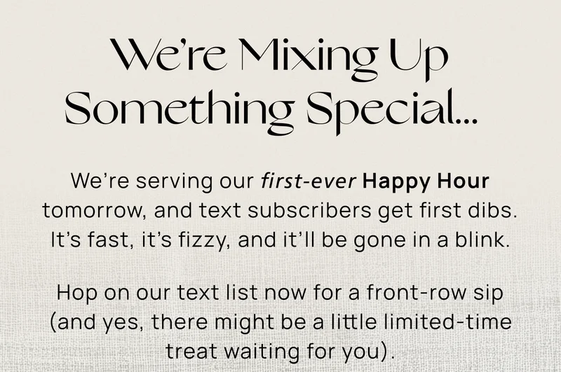 We’re Mixing Up Something Special… We’re serving our first-ever Happy Hour tomorrow, and text subscribers are getting the pour. It’s fast, it’s fizzy, and it’ll be gone in a blink.  Hop on our text list now for a front-row sip (and yes, there might be a little limited-time treat waiting for you).