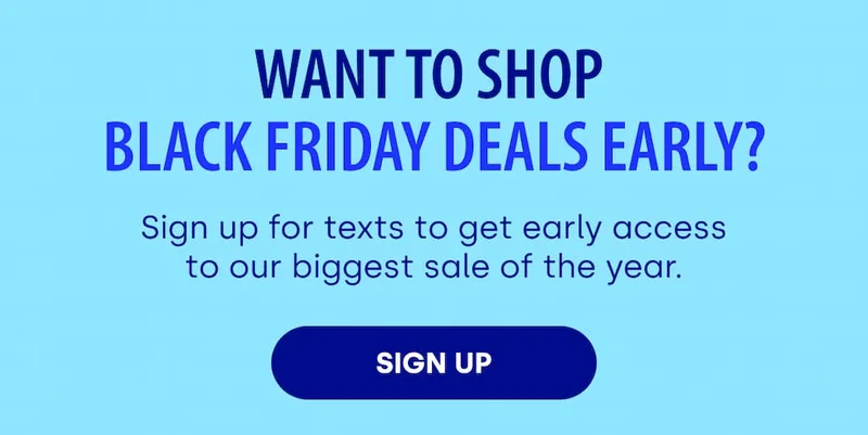 WANT TO SHOP BLACK FRIDAY DEALS EARLY? Sign up for texts to get early access to our biggest sale of the year. [SIGN UP]