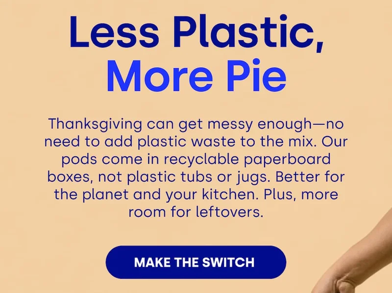 Less Plastic, More Pie Thanksgiving can get messy enough—no need to add plastic waste to the mix. Our pods come in recyclable paperboard boxes, not plastic tubs or jugs. Better for the planet and your kitchen. Plus, more room for leftovers. MAKE THE SWITCH