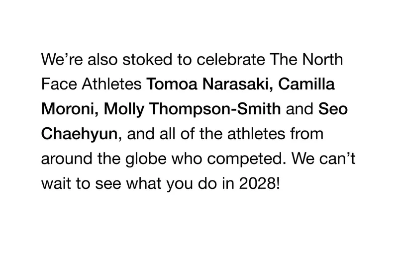 We're also stoked to celebrate The North Face Athletes Tomoa Narasaki, Camilla Moroni, Molly Thompson-Smith and Seo Chaehyun, and all of the athletes from around the globe who competed. We can't wait to see what you do in 2028!