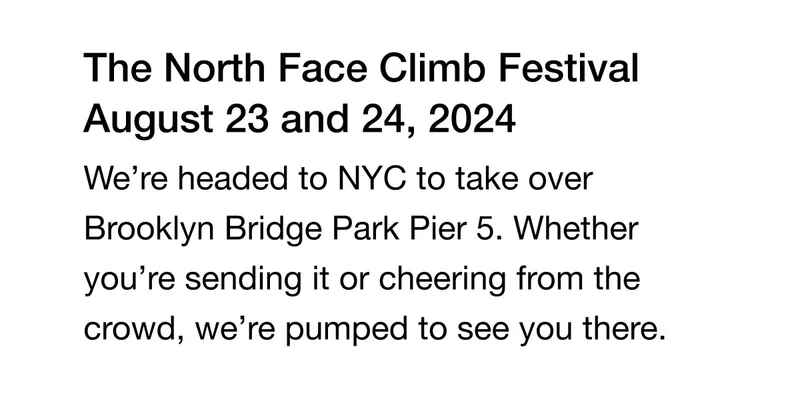The North Face Climb Festival August 23 and 24, 2024 We're headed to NYC to take over Brooklyn Bridge Park Pier 5. Whether you're sending it or cheering from the crowd, we're pumped to see you there.