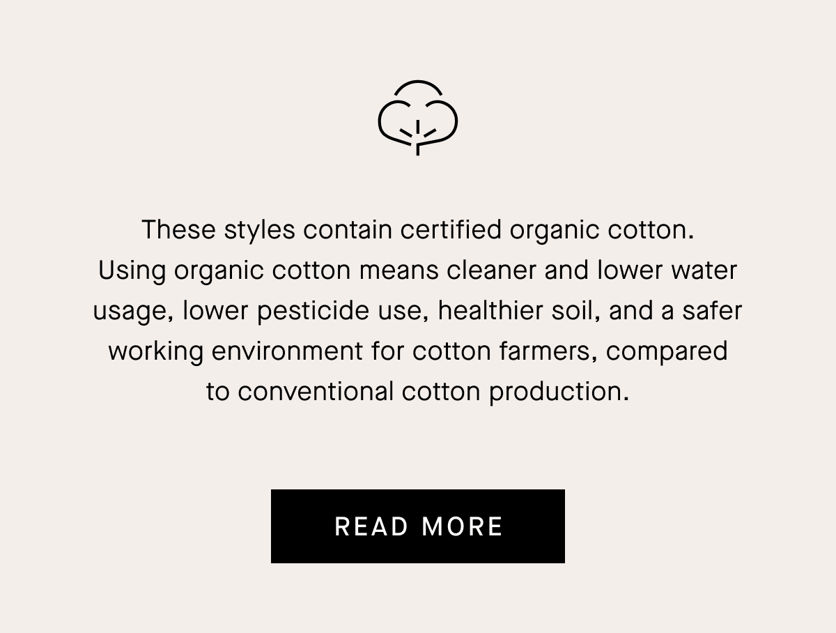 These styles contain certified organic cotton. Using organic cotton means cleaner and lower water usage, lower pesticide use, healthier soil, and a safer working environment for cotton farmers, compared to conventional cotton production.