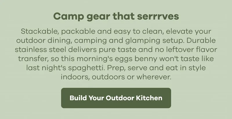 Camp gear that serrrves. Stackable, packable and easy to clean, elevate your outdoor dining, camping and glamping setup. Durable stainless steel delivers pure taste and no leftover flavor transfer, so this morning's eggs benny won't taste like last night's spaghetti. Prep, serve and eat in style indoors, outdoors or wherever. | Build Your Outdoor Kitchen