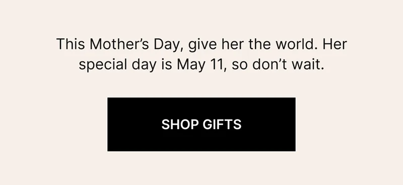 This Mother's Day, give her the world. Her special day is May 11, so don't wait. SHOP GIFTS