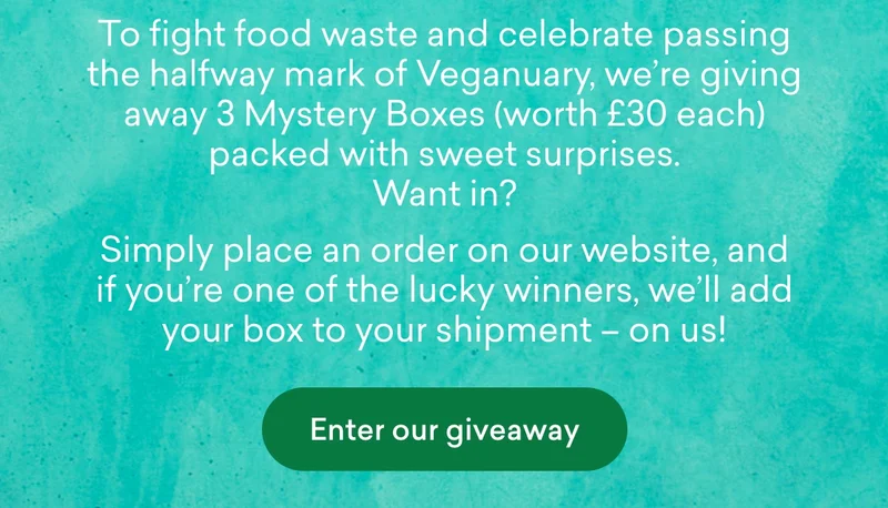 To fight food waste and celebrate passing the halfway mark of Veganuary, we’re giving away **3 Mystery Boxes (**worth £30 each) packed with sweet surprises. Want in?  Simply place an order on our website, and if you’re one of the lucky winners, we’ll add your box to your shipment – on us!