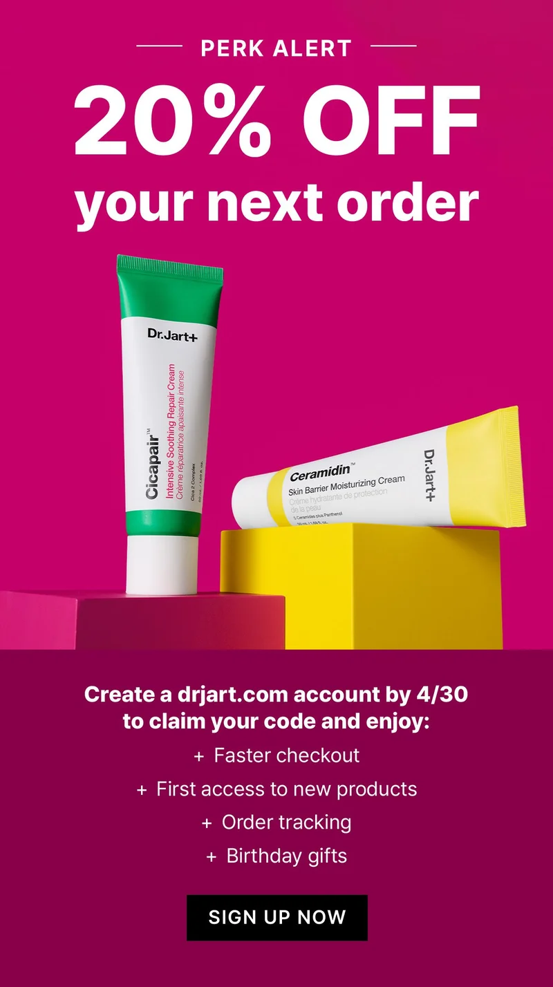 PERK ALERT | 20% OFF YOUR NEXT ORDER | Create a dr.jart.com account by 4/30 to claim your code and enjoy: faster checkout, early access to new products, order tracking, birthday gifts | SHOP NOW PERK ALERT | 20% OFF YOUR NEXT ORDER | Create a dr.jart.com account by 4/30 to claim your code and enjoy: faster checkout, early access to new products, order tracking, birthday gifts | SHOP NOW