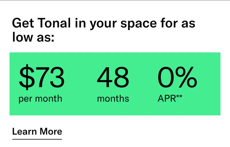 GET TONAL IN YOUR SPACE FOR AS LOW AS: $73 PER MONTH / 48 MONTHS / 0% APR**. CTA Learn More.  * Terms and Conditions. Price before discount is $3,995. Discount automatically applied at checkout; applicable only on a new Tonal trainer; refurbished trainers are not eligible. Limited time offer; new purchases only. Discount may be combined with only one other eligible promotion or discount offered by Tonal Systems, Inc.; one-time discount. Purchases eligible for the offer strictly limited to those made on or after 7:00 AM PT, November 6, 2023, and completed by 11:59 PM PT, December 4, 2023. Tonal reserves the right to end or modify this offer at any time for any reason. **$73 per month, after discount, price applies to a new Tonal trainer only. Delivery & installation, accessories, and membership not included. Rates are 0% APR and $0 down based on credit and subject to an eligibility check. For example, after this discount, a $3,495 purchase of a new Tonal trainer might cost $72.81/month over 48 months at 0% APR. Payment options through Affirm are provided by these lending partners: affirm.com/lenders. Options depend on your purchase amount, and down payment may be required. Subject to eligibility.