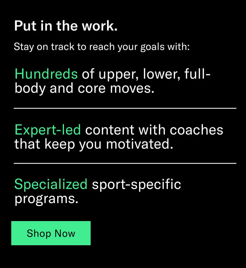 Headline: Put in the work. Body: Stay on track to reach your goals with: Hundreds of upper, lower, full-body and core moves. Expert-led content with coaches that keep you motivated. Specialized sport-specific programs. CTA: Shop Now