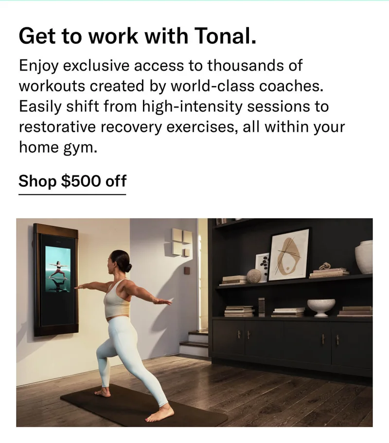 Headline: Get to work with Tonal. Body: Enjoy exclusive access to thousands of workouts created by world-class coaches. Easily shift from high-intensity sessions to restorative recovery exercises, all within your home gym. CTA: Shop $500 off
