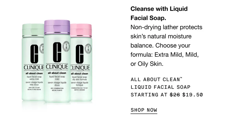 Cleanse with Liquid Facial Soap. Non-drying lather protects skin’s natural moisture balance. Choose your formula: Extra Mild, Mild, or Oily Skin. ALL ABOUT CLEAN TM LIQUID FACIAL SOAP STARTING AT $19.50 SHOP NOW