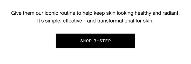 Give them our iconic routine to help keep skin looking healthy and radiant. It’s simple, effective - and transformational for skin. SHOP 3-STEP