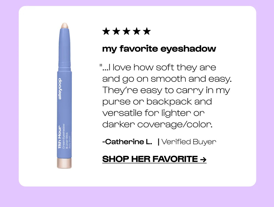 my favorite eyeshadow "...I love how soft they are and go on smooth and easy. They’re easy to carry in my purse or backpack and versatile for lighter or darker coverage/color. -Catherine L.   | Verified Buyer Click to Shop Her Favorite →