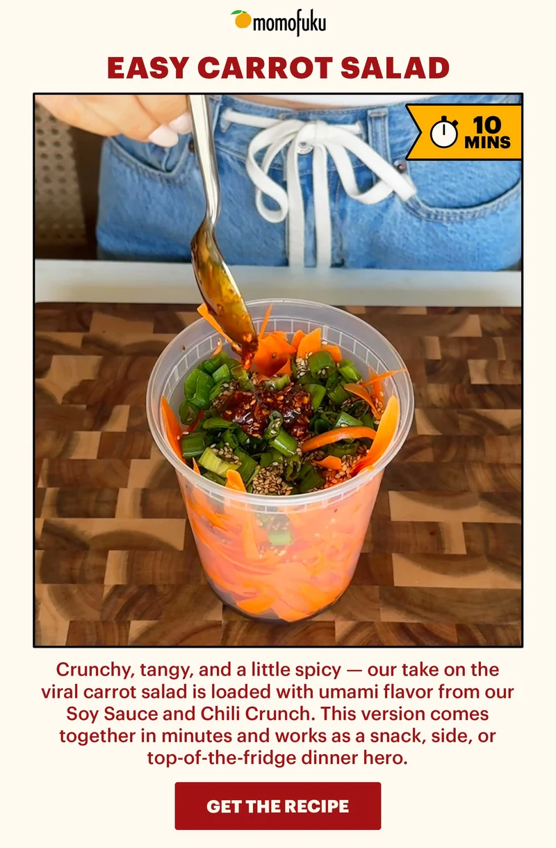 Header: Easy Carrot Salad  Flag: 10 Min.   Sub-header: Crunchy, tangy, and a little spicy — our take on the viral carrot salad is loaded with umami flavor from our Soy Sauce and Chili Crunch. This version comes together in minutes and works as a snack, side, or top-of-the-fridge dinner hero.  CTA: GET THE RECIPE