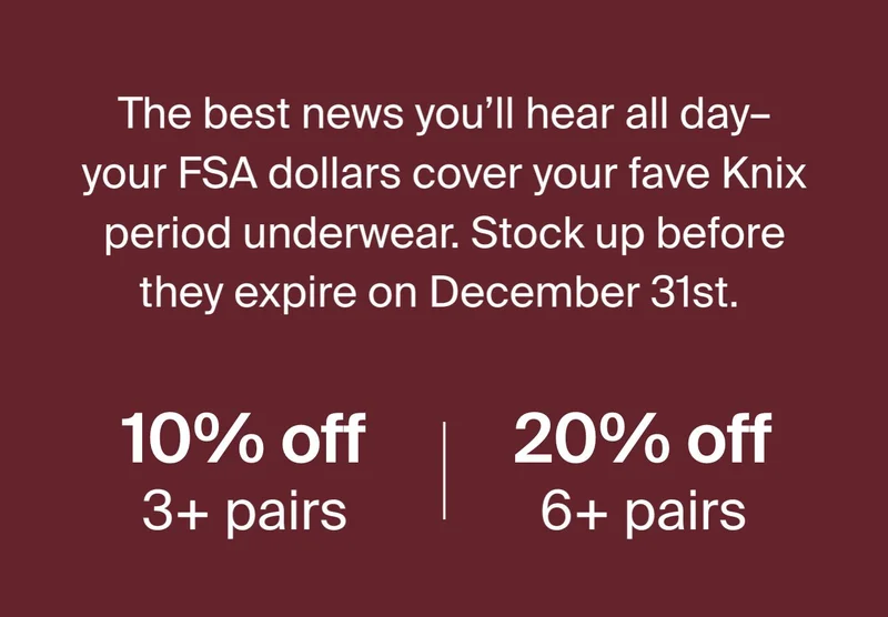 The best news you'll hear all day - your FSA dollars cover your fave Knix period underwear. Stock up before they expire on December 31st. 10% off 3+ pairs. 20% off 6+ pairs.