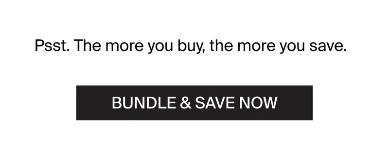 Psst. The more you buy, the more you save. bundle and save now.