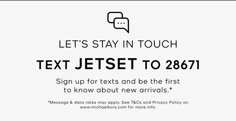LET'S STAY IN TOUCH TEXT JETSET TO 28671 Sign up for texts and be the first to know about new arrivals.* *Message & data rates may apply. See T&Cs and Privacy Policy on www.michaelkors.com for more info.