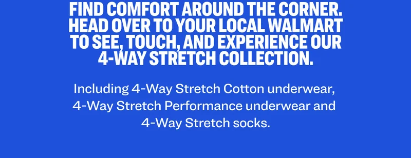 Find comfort around the corner. Head over to your local Walmart to see, touch, and experience our 4-Way Stretch collection.  Including 4-Way Stretch Cotton underwear,  4-Way Stretch Performance underwear and  4-Way Stretch socks.