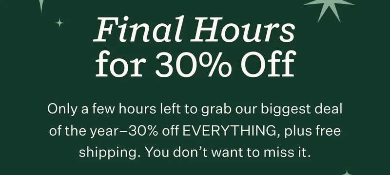 Final Hours for 30% Off | Only a few hours left to grab our biggest deal of the year—30% off EVERYTHING, plus free shipping. You don't want to miss it.