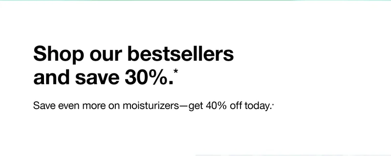 Shop our bestsellers and save 30%. Save even more on moisturizers - get 40% off today.*
