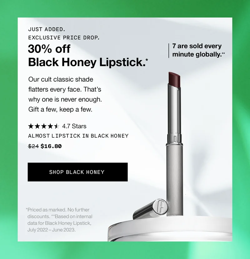 JUST ADDED. EXCLUSIVE PRICE DROP. 30% of Black Honey Lipstick.* Our cult classic flatters every face. That’s why one is never enough. Gift a few, keep a few. 7 are sold every minute globally.** ALMOST LIPSTICK IN BLACK HONEY $16.80 SHOP BLACK HONEY | *Priced as marked. No further discounts. **Based on internal data for Black Honey Lipstick, July 2022 - June 2023.