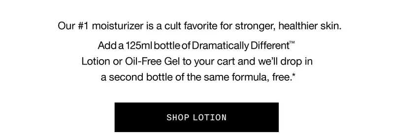 Our #1 moisturizer is a cult favorite for stronger, healthier skin. Add a 125ml bottle of Dramatically Different TM Lotion or Oil-Free Gel to your cart and we’ll drop in a second bottle of the same formula, free.* SHOP LOTION
