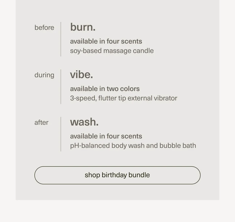 before | burn. | available in four scents | soy-based massage candle | during | vibe. | available in two colors | 3-speed, flutter tip external vibrator | after | wash. | available in four scents | pH-balanced body wash and bubble bath | [ shop birthday bundle ]