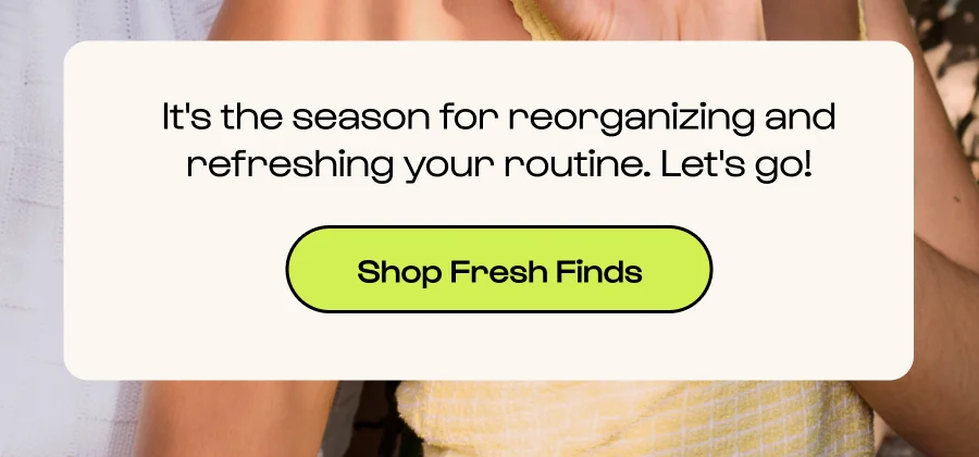 It's the season for reorganizing and refreshing your routine. Let's go! - Click to shop fresh finds.