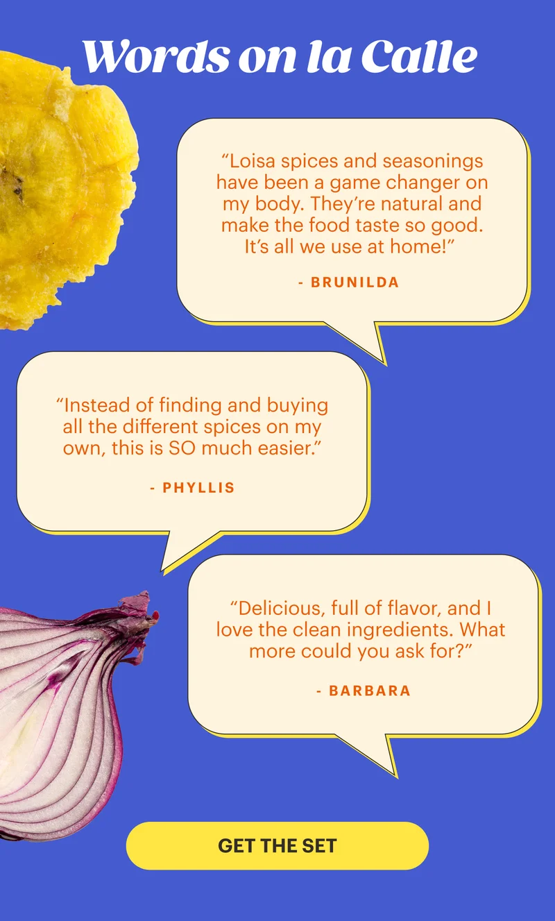 Word on la Calle “Loisa spices and seasonings have been a game changer on my body. They’re natural and make the food taste so good. It’s all we use at home!” - Brunilda | “Instead of finding and buying all the different spices on my own, this SO much easier.” - Phyllis | “Delicious, full of flavor, and I love the clean ingredients. What more could you ask for?” - Barbara