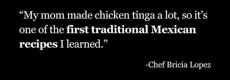 “My mom made chicken tinga a lot, so it’s one of the first traditional Mexican recipes I learned.” -Chef Bricia Lopez